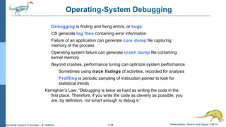 2.49 Silberschatz, Galvin and Gagne ©2013Operating System Concepts – 9th
Edition
Operating-System Debugging
Debugging is finding and fixing errors, or bugs
OS generate log files containing error information
Failure of an application can generate core dump file capturing
memory of the process
Operating system failure can generate crash dump file containing
kernel memory
Beyond crashes, performance tuning can optimize system performance
Sometimes using trace listings of activities, recorded for analysis
Profiling is periodic sampling of instruction pointer to look for
statistical trends
Kernighan’s Law: “Debugging is twice as hard as writing the code in the
first place. Therefore, if you write the code as cleverly as possible, you
are, by definition, not smart enough to debug it.”
 