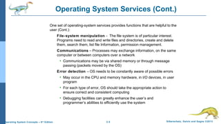 2.5 Silberschatz, Galvin and Gagne ©2013Operating System Concepts – 9th
Edition
Operating System Services (Cont.)
One set of operating-system services provides functions that are helpful to the
user (Cont.):
File-system manipulation - The file system is of particular interest.
Programs need to read and write files and directories, create and delete
them, search them, list file Information, permission management.
Communications – Processes may exchange information, on the same
computer or between computers over a network
 Communications may be via shared memory or through message
passing (packets moved by the OS)
Error detection – OS needs to be constantly aware of possible errors
 May occur in the CPU and memory hardware, in I/O devices, in user
program
 For each type of error, OS should take the appropriate action to
ensure correct and consistent computing
 Debugging facilities can greatly enhance the user’s and
programmer’s abilities to efficiently use the system
 