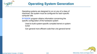 2.53 Silberschatz, Galvin and Gagne ©2013Operating System Concepts – 9th
Edition
Operating System Generation
Operating systems are designed to run on any of a class of
machines; the system must be configured for each specific
computer site
SYSGEN program obtains information concerning the
specific configuration of the hardware system
Used to build system-specific compiled kernel or system-
tuned
Can general more efficient code than one general kernel
 