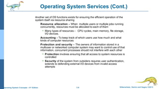 2.6 Silberschatz, Galvin and Gagne ©2013Operating System Concepts – 9th
Edition
Operating System Services (Cont.)
Another set of OS functions exists for ensuring the efficient operation of the
system itself via resource sharing
Resource allocation - When multiple users or multiple jobs running
concurrently, resources must be allocated to each of them
 Many types of resources - CPU cycles, main memory, file storage,
I/O devices.
Accounting - To keep track of which users use how much and what
kinds of computer resources
Protection and security - The owners of information stored in a
multiuser or networked computer system may want to control use of that
information, concurrent processes should not interfere with each other
 Protection involves ensuring that all access to system resources is
controlled
 Security of the system from outsiders requires user authentication,
extends to defending external I/O devices from invalid access
attempts
 