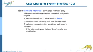 2.8 Silberschatz, Galvin and Gagne ©2013Operating System Concepts – 9th
Edition
User Operating System Interface - CLI
CLI or command interpreter allows direct command entry
Sometimes implemented in kernel, sometimes by systems
program
Sometimes multiple flavors implemented – shells
Primarily fetches a command from user and executes it
Sometimes commands built-in, sometimes just names of
programs
 If the latter, adding new features doesn’t require shell
modification
 