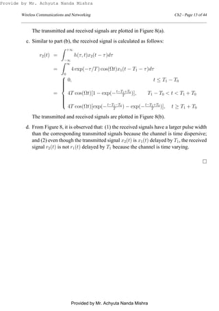 Wireless Communications and Networking Ch2 - Page 13 of 44
The transmitted and received signals are plotted in Figure 8(a).
c. Similar to part (b), the received signal is calculated as follows:
r2(t) =
+∞
−∞
h(τ, t)x2(t − τ)dτ
=
∞
0
4 exp(−τ/T) cos(Ωt)x1(t − T1 − τ)dτ
=



0, t ≤ T1 − T0
4T cos(Ωt)[1 − exp(−t−T1+T0
T )], T1 − T0 < t < T1 + T0
4T cos(Ωt)[exp(−t−T1−T0
T ) − exp(−t−T1+T0
T )], t ≥ T1 + T0
The transmitted and received signals are plotted in Figure 8(b).
d. From Figure 8, it is observed that: (1) the received signals have a larger pulse width
than the corresponding transmitted signals because the channel is time dispersive;
and (2) even though the transmitted signal x2(t) is x1(t) delayed by T1, the received
signal r2(t) is not r1(t) delayed by T1 because the channel is time varying.
Provide by Mr. Achyuta Nanda Mishra
Provided by Mr. Achyuta Nanda Mishra
 
