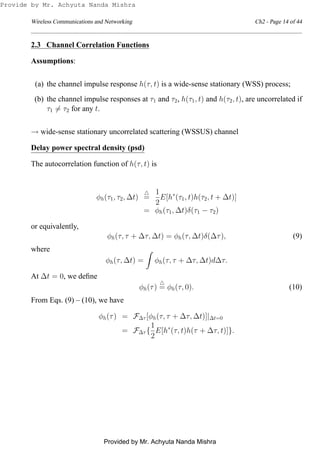 Wireless Communications and Networking Ch2 - Page 14 of 44
2.3 Channel Correlation Functions
Assumptions:
(a) the channel impulse response h(τ, t) is a wide-sense stationary (WSS) process;
(b) the channel impulse responses at τ1 and τ2, h(τ1, t) and h(τ2, t), are uncorrelated if
τ1 = τ2 for any t.
→ wide-sense stationary uncorrelated scattering (WSSUS) channel
Delay power spectral density (psd)
The autocorrelation function of h(τ, t) is
φh(τ1, τ2, ∆t)
△
=
1
2
E[h∗
(τ1, t)h(τ2, t + ∆t)]
= φh(τ1, ∆t)δ(τ1 − τ2)
or equivalently,
φh(τ, τ + ∆τ, ∆t) = φh(τ, ∆t)δ(∆τ), (9)
where
φh(τ, ∆t) = φh(τ, τ + ∆τ, ∆t)d∆τ.
At ∆t = 0, we deﬁne
φh(τ)
△
= φh(τ, 0). (10)
From Eqs. (9) – (10), we have
φh(τ) = F∆τ [φh(τ, τ + ∆τ, ∆t)]|∆t=0
= F∆τ {
1
2
E[h∗
(τ, t)h(τ + ∆τ, t)]}.
Provide by Mr. Achyuta Nanda Mishra
Provided by Mr. Achyuta Nanda Mishra
 