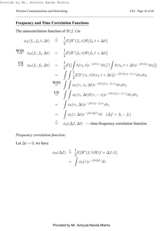 Wireless Communications and Networking Ch2 - Page 16 of 44
Frequency and Time Correlation Functions
The autocorrelation function of H(f, t)is
φH(f1, f2, t, ∆t)
△
=
1
2
E[H∗
(f1, t)H(f2, t + ∆t)]
WSS
=⇒ φH(f1, f2, ∆t) =
1
2
E[H∗
(f1, t)H(f2, t + ∆t)]
US
=⇒ φH(f1, f2, ∆t) =
1
2
E{[ h(τ1, t)e−j2πf1τ1
dτ1]∗
[ h(τ2, t + ∆t)e−j2πf2τ2
dτ2]}
=
1
2
E[h∗
(τ1, t)h(τ2, t + ∆t)]e−j2π(f2τ2−f1τ1)
dτ1dτ2
WSS
= φh(τ1, τ2, ∆t)e−j2π(f2τ2−f1τ1)
dτ1dτ2
US
= φh(τ1, ∆t)δ(τ1 − τ2)e−j2π(f2τ2−f1τ1)
dτ1dτ2
= φh(τ1, ∆t)e−j2π(f2−f1)τ1
dτ1
= φh(τ, ∆t)e−j2π(∆f)τ
dτ (∆f = f2 − f1)
△
= φH(∆f, ∆t) — time-frequency correlation function.
Frequency correlation function:
Let ∆t = 0, we have
φH(∆f)
△
=
1
2
E[H∗
(f, t)H(f + ∆f, t)]
= φh(τ)e−j2π∆fτ
dτ.
Provide by Mr. Achyuta Nanda Mishra
Provided by Mr. Achyuta Nanda Mishra
 