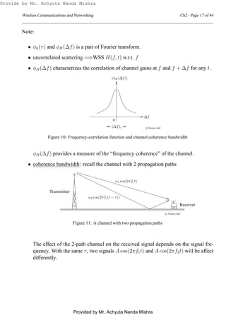 Wireless Communications and Networking Ch2 - Page 17 of 44
Note:
• φh(τ) and φH(∆f) is a pair of Fourier transform.
• uncorrelated scattering =⇒WSS H(f, t) w.r.t. f
• φH(∆f) characterizes the correlation of channel gains at f and f + ∆f for any t.
0
c Prentice Hall(∆f)c
∆f
|φH(∆f)|
Figure 10: Frequency-correlation function and channel coherence bandwidth
φH(∆f) provides a measure of the “frequency coherence” of the channel.
• coherence bandwidth: recall the channel with 2 propagation paths
0
00
0
00
0
1
11
1
11
1
0
00
0
00
0
1
11
1
11
10
0
1
1
0
0
1
1
0101
0
0
1
1
0
0
1
10101
00
0
11
1
00
0
11
1
0101
0000000000000000000000
0000000000000000000000
1111111111111111111111
1111111111111111111111
Transmitter
Receiver
c Prentice Hall
α1 cos(2πfct)
α2 cos(2πfc(t − τ))
Figure 11: A channel with two propagation paths
The effect of the 2-path channel on the received signal depends on the signal fre-
quency. With the same τ, two signals A cos(2πf1t) and A cos(2πf2t) will be affect
differently.
Provide by Mr. Achyuta Nanda Mishra
Provided by Mr. Achyuta Nanda Mishra
 