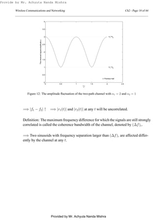 Wireless Communications and Networking Ch2 - Page 18 of 44
0 0.5 1 1.5 2 2.5
0
0.5
1
1.5
2
2.5
3
3.5
4
fc
τ
α1
+α2
α1
−α2
© Prentice Hall
Thereceivedsignalamplitudeα
Figure 12: The amplitude ﬂuctuation of the two-path channel with α1 = 2 and α2 = 1
=⇒ |f1 − f2| ↑ =⇒ |r1(t)| and |r2(t)| at any t will be uncorrelated.
Deﬁnition: The maximum frequency difference for which the signals are still strongly
correlated is called the coherence bandwidth of the channel, denoted by (∆f)c.
=⇒ Two sinusoids with frequency separation larger than (∆f)c are affected differ-
ently by the channel at any t.
Provide by Mr. Achyuta Nanda Mishra
Provided by Mr. Achyuta Nanda Mishra
 