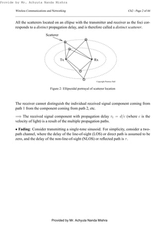 Wireless Communications and Networking Ch2 - Page 2 of 44
All the scatterers located on an ellipse with the transmitter and receiver as the foci cor-
responds to a distinct propagation delay, and is therefore called a distinct scatterer.
Copyright Prentice Hall
Scatterer
RxTx
Figure 2: Ellipsoidal portrayal of scatterer location
The receiver cannot distinguish the individual received signal component coming from
path 1 from the component coming from path 2, etc.
=⇒ The received signal component with propagation delay τ1 = d/c (where c is the
velocity of light) is a result of the multiple propagation paths.
• Fading: Consider transmitting a single-tone sinusoid. For simplicity, consider a two-
path channel, where the delay of the line-of-sight (LOS) or direct path is assumed to be
zero, and the delay of the non-line-of-sight (NLOS) or reﬂected path is τ.
Provide by Mr. Achyuta Nanda Mishra
Provided by Mr. Achyuta Nanda Mishra
 
