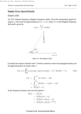 Wireless Communications and Networking Ch2 - Page 21 of 44
Doppler Power Spectral Density
Doppler shifts:
An LTV channel introduces Doppler frequency shifts: Given the transmitted signal fre-
quency fc, the received signal frequency is fc+ν(t), where ν(t) is the Doppler frequency
shift and is given by
ν(t) =
V fc
c
cos θ(t).
0
0
0
00
1
1
1
110
0
1
1
00
00
11
11
0
0
1
1
00110011
00
00
11
11
00
00
11
11
0011001100110101
010
0
0
00
1
1
1
11
c Prentice Hall
θ(t)
VMS
BS
x
Figure 14: The Doppler effect
Consider the wireless channel with N distinct scatterers where the propagation delay can
be approximated by its mean value ¯τ.
h(τ, t) ≈
N
n=1
αn(t) exp[−j2πfcτn(t)]δ(t − ¯τ)
△
= Z(t)δ(τ − ¯τ), (15)
r(t) =
+∞
−∞
h(τ, t)x(t − τ)dτ
=
+∞
−∞
[Z(t)δ(τ − ¯τ)]x(t − τ)dτ
= Z(t)x(t − ¯τ).
In the frequency domain, the received signal is
R(f) = F[r(t)]
= F[Z(t)x(t − ¯τ)]
= F[Z(t)] ⋆ F[x(t − ¯τ)]
= F[Z(t)] ⋆ [X(f)e−j2πf ¯τ
],
Provide by Mr. Achyuta Nanda Mishra
Provided by Mr. Achyuta Nanda Mishra
 