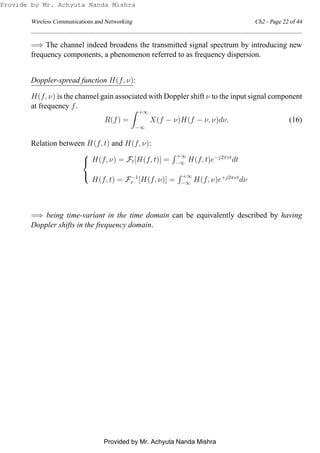 Wireless Communications and Networking Ch2 - Page 22 of 44
=⇒ The channel indeed broadens the transmitted signal spectrum by introducing new
frequency components, a phenomenon referred to as frequency dispersion.
Doppler-spread function H(f, ν):
H(f, ν) is the channel gain associated with Doppler shift ν to the input signal component
at frequency f.
R(f) =
+∞
−∞
X(f − ν)H(f − ν, ν)dν. (16)
Relation between H(f, t) and H(f, ν):



H(f, ν) = Ft[H(f, t)] =
+∞
−∞ H(f, t)e−j2πvt
dt
H(f, t) = F−1
ν [H(f, ν)] =
+∞
−∞ H(f, ν)e+j2πνt
dν
=⇒ being time-variant in the time domain can be equivalently described by having
Doppler shifts in the frequency domain.
Provide by Mr. Achyuta Nanda Mishra
Provided by Mr. Achyuta Nanda Mishra
 