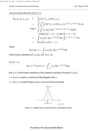 Wireless Communications and Networking Ch2 - Page 23 of 44
Autocorrelation function of H(f, ν):
ΦH(f1, f2, ν1, ν2)
△
=
1
2
E[H∗
(f1, ν1)H(f2, ν2)
=
1
2
E[H∗
(f1, t1)H(f2, t2)]ej2πν1t1
e−j2πν2t2
dt1dt2
WSSUS
= φH(∆f, ∆t)e−j2π[ν2(t1+∆t)−ν1t1]
d∆tdt1
(where ∆f = f2 − f1 and ∆t = t2 − t1)
= φH(∆f, ∆t)e−j2πν2∆t
d∆t e−j2π(ν2−ν1)t1
dt1
= ΦH(∆f, ν2)δ(ν2 − ν1)
where
ΦH(∆f, ν) = φH(∆f, ∆t)e−j2πν∆t
d∆t
is the Fourier transform of φH(∆f, ∆t) w.r.t. ∆t.
At ∆f = 0,
ΦH(ν)
△
= ΦH(0, ν) =
∞
−∞
φH(∆t)e−j2πν∆t
d∆t.
• ΦH(ν) is the Fourier transform of the channel correlation function φH(∆t).
=⇒ ΦH(ν) is psd as a function of the Doppler shift ν.
=⇒ ΦH(ν) is called Doppler power spectral density function.
0
c Prentice Hall
Bd
ν
ΦH(ν)
Figure 15: Doppler power spectral density and Doppler spread
Provide by Mr. Achyuta Nanda Mishra
Provided by Mr. Achyuta Nanda Mishra
 
