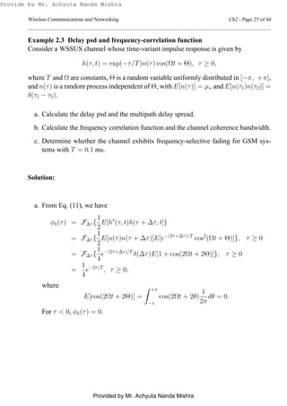 Wireless Communications and Networking Ch2 - Page 25 of 44
Example 2.3 Delay psd and frequency-correlation function
Consider a WSSUS channel whose time-variant impulse response is given by
h(τ, t) = exp(−τ/T)n(τ) cos(Ωt + Θ), τ ≥ 0,
where T and Ω are constants, Θ is a random variable uniformly distributed in [−π, +π],
and n(τ) is a random process independent of Θ, with E[n(τ)] = µn and E[n(τ1)n(τ2)] =
δ(τ1 − τ2).
a. Calculate the delay psd and the multipath delay spread.
b. Calculate the frequency correlation function and the channel coherence bandwidth.
c. Determine whether the channel exhibits frequency-selective fading for GSM sys-
tems with T = 0.1 ms.
Solution:
a. From Eq. (11), we have
φh(τ) = F∆τ {
1
2
E[h∗
(τ, t)h(τ + ∆τ, t]}
= F∆τ {
1
2
E[n(τ)n(τ + ∆τ)]E[e−(2τ+∆τ)/T
cos2
(Ωt + Θ)]}, τ ≥ 0
= F∆τ {
1
4
e−(2τ+∆τ)/T
δ(∆τ)E[1 + cos(2Ωt + 2Θ)]}, τ ≥ 0
=
1
4
e−2τ/T
, τ ≥ 0,
where
E[cos(2Ωt + 2Θ)] =
+π
−π
cos(2Ωt + 2θ)
1
2π
dθ = 0.
For τ < 0, φh(τ) = 0.
Provide by Mr. Achyuta Nanda Mishra
Provided by Mr. Achyuta Nanda Mishra
 