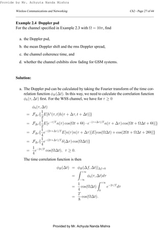 Wireless Communications and Networking Ch2 - Page 27 of 44
Example 2.4 Doppler psd
For the channel speciﬁed in Example 2.3 with Ω = 10π, ﬁnd
a. the Doppler psd,
b. the mean Doppler shift and the rms Doppler spread,
c. the channel coherence time, and
d. whether the channel exhibits slow fading for GSM systems.
Solution:
a. The Doppler psd can be calculated by taking the Fourier transform of the time cor-
relation function φH(∆t). In this way, we need to calculate the correlation function
φh(τ, ∆t) ﬁrst. For the WSS channel, we have for τ ≥ 0
φh(τ, ∆t)
= F∆τ {
1
2
E[h∗
(τ, t)h(τ + ∆τ, t + ∆t)]}
= F∆τ {
1
2
E[e−τ/T
n(τ) cos(Ωt + Θ) · e−(τ+∆τ)/T
n(τ + ∆τ) cos(Ωt + Ω∆t + Θ)]}
= F∆τ {
1
4
e−(2τ+∆τ)/T
E[n(τ)n(τ + ∆τ)]E[cos(Ω∆t) + cos(2Ωt + Ω∆t + 2Θ)]}
= F∆τ {
1
4
e−(2τ+∆τ)/T
δ(∆τ) cos(Ω∆t)}
=
1
4
e−2τ/T
cos(Ω∆t), τ ≥ 0.
The time correlation function is then
φH(∆t) = φH(∆f, ∆t)|∆f=0
=
+∞
−∞
φh(τ, ∆t)dτ
=
1
4
cos(Ω∆t)
+∞
0
e−2τ/T
dτ
=
T
8
cos(Ω∆t).
Provide by Mr. Achyuta Nanda Mishra
Provided by Mr. Achyuta Nanda Mishra
 