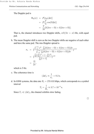 Wireless Communications and Networking Ch2 - Page 28 of 44
The Doppler psd is
ΦH(ν) = F[φH(∆t)]
= F[
T
8
cos(Ω∆t)]
=
T
16
[δ(2πν − Ω) + δ(2πν + Ω)].
That is, the channel introduces two Doppler shifts, ±Ω/2π = ±5 Hz, with equal
psd.
b. The mean Doppler shift is zero as the two Doppler shifts are negative of each other
and have the same psd. The rms Doppler spread is
σν = {
+∞
−∞ ν2
· T
16[δ(2πν − Ω) + δ(2πν + Ω)]dν
+∞
−∞
T
16[δ(2πν − Ω) + δ(2πν + Ω)]dν
}1/2
= {
T
16[( Ω
2π )2
+ (− Ω
2π )2
]
T
16[1 + 1]
}1/2
=
Ω
2π
,
which is 5 Hz.
c. The coherence time is
(∆t)c ≈
1
σν
= 0.2 s.
d. In GSM systems, the data rate Rs = 270.833 kbps, which corresponds to a symbol
interval
Ts =
1
Rs
≈ 3.7 × 10−6
s.
Since Ts ≪ (∆t)c, the channel exhibits slow fading.
Provide by Mr. Achyuta Nanda Mishra
Provided by Mr. Achyuta Nanda Mishra
 