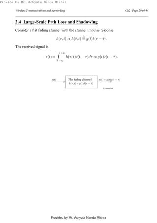 Wireless Communications and Networking Ch2 - Page 29 of 44
2.4 Large-Scale Path Loss and Shadowing
Consider a ﬂat fading channel with the channel impulse response
h(τ, t) ≈ h(¯τ, t)
△
= g(t)δ(τ − ¯τ).
The received signal is
r(t) =
+∞
−∞
h(τ, t)x(t − τ)dτ ≈ g(t)x(t − ¯τ).
Flat fading channel
c Prentice Hall
x(t) r(t) = g(t)x(t − τ)
h(τ, t) = g(t)δ(τ − τ)
Provide by Mr. Achyuta Nanda Mishra
Provided by Mr. Achyuta Nanda Mishra
 