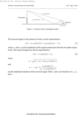 Wireless Communications and Networking Ch2 - Page 3 of 44
0
0
0
00
0
0
1
1
1
11
1
1
0
0
0
00
0
0
1
1
1
11
1
10101
0101
0
0
1
1
0
0
1
101
0
0
1
1
0
0
1
10101
0000000000000000000000
0000000000000000000000
1111111111111111111111
1111111111111111111111
Transmitter
Receiver
c Prentice Hall
α1 cos(2πfct)
α2 cos(2πfc(t − τ))
Figure 3: A channel with two propagation paths
The received signal, in the absence of noise, can be represented as
r(t) = α1 cos(2πfct) + α2 cos(2πfc(t − τ)), (1)
where α1 and α2 are the amplitudes of the signal components from the two paths respec-
tively. The received signal can also be represented as
r(t) = α cos(2πfct + φ), (2)
where
α = α2
1 + α2
2 + 2α1α2 cos(2πfcτ)
and
φ = − tan−1
[
α2 sin(2πfcτ)
α1 + α2 cos(2πfcτ)
]
are the amplitude and phase of the received signal. Both α and φ are functions of α1, α2,
and τ.
Provide by Mr. Achyuta Nanda Mishra
Provided by Mr. Achyuta Nanda Mishra
 