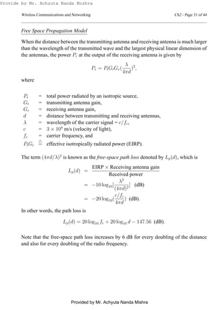 Wireless Communications and Networking Ch2 - Page 31 of 44
Free Space Propagation Model
When the distance between the transmitting antenna and receiving antenna is much larger
than the wavelength of the transmitted wave and the largest physical linear dimension of
the antennas, the power Pr at the output of the receiving antenna is given by
Pr = PtGtGr(
λ
4πd
)2
,
where
Pt = total power radiated by an isotropic source,
Gt = transmitting antenna gain,
Gr = receiving antenna gain,
d = distance between transmitting and receiving antennas,
λ = wavelength of the carrier signal = c/fc,
c = 3 × 108
m/s (velocity of light),
fc = carrier frequency, and
PtGt
△
= effective isotropically radiated power (EIRP).
The term (4πd/λ)2
is known as the free-space path loss denoted by Lp(d), which is
Lp(d) =
EIRP × Receiving antenna gain
Received power
= −10 log10[
λ2
(4πd)2
] (dB)
= −20 log10(
c/fc
4πd
) (dB).
In other words, the path loss is
Lp(d) = 20 log10 fc + 20 log10 d − 147.56 (dB).
Note that the free-space path loss increases by 6 dB for every doubling of the distance
and also for every doubling of the radio frequency.
Provide by Mr. Achyuta Nanda Mishra
Provided by Mr. Achyuta Nanda Mishra
 