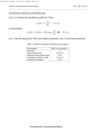 Wireless Communications and Networking Ch2 - Page 32 of 44
Log-Distance Path Loss with Shadowing
Let ¯Lp(d) denote the log-distance path loss. Then,
¯Lp(d) ∝ (
d
d0
)κ
, d ≥ d0
or equivalently,
¯Lp(d) = ¯Lp(d0) + 10κ log10(
d
d0
) dB, d ≥ d0
• d0: 1 km for macrocells, 100 m for outdoor microcells, and 1 m for indoor picocells
Table 1: Path loss exponents for different environments
Environment Path Loss Exponent, κ
free space 2
urban cellular radio 2.7 to 3.5
shadowed urban cellular radio 3 to 5
in building with line of sight 1.6 to 1.8
obstructed in building 4 to 6
Provide by Mr. Achyuta Nanda Mishra
Provided by Mr. Achyuta Nanda Mishra
 