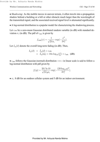 Wireless Communications and Networking Ch2 - Page 33 of 44
• Shadowing: As the mobile moves in uneven terrain, it often travels into a propagation
shadow behind a building or a hill or other obstacle much larger than the wavelength of
the transmitted signal, and the associated received signal level is attenuated signiﬁcantly.
• A log-normal distribution is a popular model for characterizing the shadowing process.
Let ǫ(dB) be a zero-mean Gaussian distributed random variable (in dB) with standard de-
viation σǫ (in dB). The pdf of ǫ(dB) is given by
fǫ(dB)(x) =
1
√
2πσǫ
exp(−
x2
2σ2
ǫ
).
Let Lp(d) denote the overall long-term fading (in dB). Then,
Lp(d) = ¯Lp(d) + ǫ(dB)
= ¯Lp(d0) + 10κ log10( d
d0
) + ǫ(dB) (dB).
• ǫ(dB) follows the Gaussian (normal) distribution =⇒ ǫ in linear scale is said to follow a
log-normal distribution with pdf given by
fǫ(y) =
20/ ln 10
√
2πyσǫ
exp[−
(20 log10 y)2
2σ2
ǫ
].
• σǫ: 8 dB for an outdoor cellular system and 5 dB for an indoor environment.
Provide by Mr. Achyuta Nanda Mishra
Provided by Mr. Achyuta Nanda Mishra
 