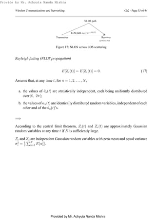 Wireless Communications and Networking Ch2 - Page 35 of 44
c Prentice Hall
Transmitter Receiver
LOS path α0(t)e−jθ0(t)
NLOS path
Figure 17: NLOS versus LOS scattering
Rayleigh fading (NLOS propagation)
E[Zc(t)] = E[Zs(t)] = 0. (17)
Assume that, at any time t, for n = 1, 2, . . . , N,
a. the values of θn(t) are statistically independent, each being uniformly distributed
over [0, 2π];
b. the values of αn(t) are identically distributed random variables, independent of each
other and of the θn(t)’s.
=⇒
According to the central limit theorem, Zc(t) and Zs(t) are approximately Gaussian
random variables at any time t if N is sufﬁciently large.
Zc and Zs are independent Gaussian random variables with zero mean and equal variance
σ2
z = 1
2
N
n=1 E[α2
n].
Provide by Mr. Achyuta Nanda Mishra
Provided by Mr. Achyuta Nanda Mishra
 