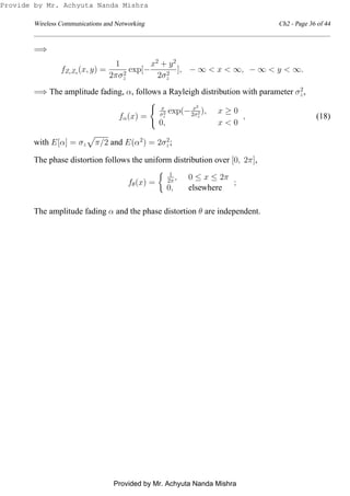 Wireless Communications and Networking Ch2 - Page 36 of 44
=⇒
fZcZs
(x, y) =
1
2πσ2
z
exp[−
x2
+ y2
2σ2
z
], − ∞ < x < ∞, − ∞ < y < ∞.
=⇒ The amplitude fading, α, follows a Rayleigh distribution with parameter σ2
z,
fα(x) =
x
σ2
z
exp(− x2
2σ2
z
), x ≥ 0
0, x < 0
, (18)
with E[α] = σz π/2 and E(α2
) = 2σ2
z;
The phase distortion follows the uniform distribution over [0, 2π],
fθ(x) =
1
2π , 0 ≤ x ≤ 2π
0, elsewhere
;
The amplitude fading α and the phase distortion θ are independent.
Provide by Mr. Achyuta Nanda Mishra
Provided by Mr. Achyuta Nanda Mishra
 