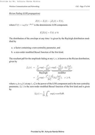 Wireless Communications and Networking Ch2 - Page 37 of 44
Rician Fading (LOS propagation)
Z(t) = Zc(t) − jZs(t) + Γ(t),
where Γ(t) = α0(t)e−jθ0(t)
is the deterministic LOS component.
E[Z(t)] = Γ(t) = 0.
The distribution of the envelope at any time t is given by the Rayleigh distribution mod-
iﬁed by
a. a factor containing a non-centrality parameter, and
b. a zero-order modiﬁed Bessel function of the ﬁrst kind.
The resultant pdf for the amplitude fading at any t, α, is known as the Rician distribution,
given by
fα(x) =
x
σ2
z
exp(−
x2
2σ2
z
)
Rayleigh
· exp{−
α2
0
2σ2
z
} · I0(
α0x
σ2
z
)
modiﬁer
=
x
σ2
z
exp(−
x2
+ α2
0
2σ2
z
)I0(
α0x
σ2
z
), x ≥ 0,
where α0 is α0(t) at any t, α2
0 is the power of the LOS component and is the non-centrality
parameter, I0(·) is the zero-order modiﬁed Bessel function of the ﬁrst kind and is given
by
I0(x) =
1
2π
2π
0
exp(x cos θ)dθ.
Provide by Mr. Achyuta Nanda Mishra
Provided by Mr. Achyuta Nanda Mishra
 