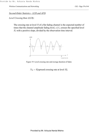 Wireless Communications and Networking Ch2 - Page 39 of 44
Second-Order Statistics - LCR and AFD
Level Crossing Rate (LCR):
The crossing rate at level R of a ﬂat fading channel is the expected number of
times that the channel amplitude fading level, α(t), crosses the speciﬁed level
R, with a positive slope, divided by the observation time interval.
α
Copyright Prentice Hall
t
T
t t t t2 3 51 4
0
(t)
t
R
Figure 19: Level crossing rate and average duration of fades
NR = E[upward crossing rate at level R].
Provide by Mr. Achyuta Nanda Mishra
Provided by Mr. Achyuta Nanda Mishra
 