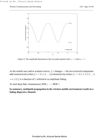 Wireless Communications and Networking Ch2 - Page 4 of 44
0 0.5 1 1.5 2 2.5
0
0.5
1
1.5
2
2.5
3
3.5
4
fc
τ
α1
+α2
α1
−α2
© Prentice Hall
Thereceivedsignalamplitudeα
Figure 4: The amplitude ﬂuctuation of the two-path channel with α1 = 2 and α2 = 1
As the mobile user and/or scatterer moves, fcτ changes → the two received components
add constructively (when fcτ = 0, 1, 2, . . .) or destructively (when fcτ = 0.5, 1.5, 2.5, . . .).
=⇒ |r(t)| is a function of t, referred to as amplitude fading.
At each deep fade, instantaneous SNR ↓ −→ BER ↑.
In summary, multipath propagation in the wireless mobile environment results in a
fading dispersive channel.
Provide by Mr. Achyuta Nanda Mishra
Provided by Mr. Achyuta Nanda Mishra
 