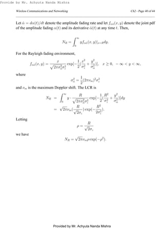 Wireless Communications and Networking Ch2 - Page 40 of 44
Let ˙α = dα(t)/dt denote the amplitude fading rate and let fα ˙α(x, y) denote the joint pdf
of the amplitude fading α(t) and its derivative ˙α(t) at any time t. Then,
NR =
∞
0
yfα ˙α(x, y)|x=Rdy.
For the Rayleigh fading environment,
fα ˙α(x, y) =
x
2πσ2
˙ασ2
z
exp[−
1
2
(
x2
σ2
z
+
y2
σ2
˙α
)], x ≥ 0, − ∞ < y < ∞,
where
σ2
˙α =
1
2
(2πνm)2
σ2
z
and νm is the maximum Doppler shift. The LCR is
NR =
∞
0
y ·
R
2πσ2
˙ασ2
z
exp[−
1
2
(
R2
σ2
z
+
y2
σ2
˙α
)]dy
=
√
2πνm(
R
√
2σz
) exp(−
R2
2σ2
z
).
Letting
ρ =
R
√
2σz
we have
NR =
√
2πνmρ exp(−ρ2
).
Provide by Mr. Achyuta Nanda Mishra
Provided by Mr. Achyuta Nanda Mishra
 