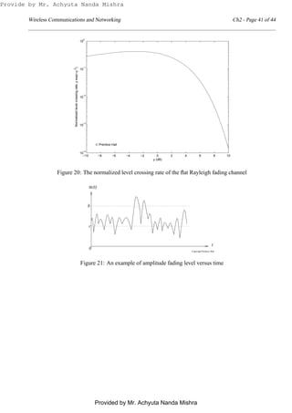 Wireless Communications and Networking Ch2 - Page 41 of 44
−10 −8 −6 −4 −2 0 2 4 6 8 10
10
−4
10
−3
10
−2
10
−1
10
0
ρ (dB)
Normalizedlevelcrossingrate,ρexp(−ρ2
)
© Prentice Hall
Figure 20: The normalized level crossing rate of the ﬂat Rayleigh fading channel
Copyright Prentice Hall
α
t
0
b
c
(t)
Figure 21: An example of amplitude fading level versus time
Provide by Mr. Achyuta Nanda Mishra
Provided by Mr. Achyuta Nanda Mishra
 
