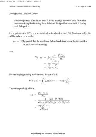 Wireless Communications and Networking Ch2 - Page 42 of 44
Average Fade Duration (AFD)
The average fade duration at level R is the average period of time for which
the channel amplitude fading level is below the speciﬁed threshold R during
each fade period.
Let χR denote the AFD. It is a statistic closely related to the LCR. Mathematically, the
AFD can be represented as
χR = E[the period that the amplitude fading level stays below the threshold R
in each upward crossing].
=⇒
NR · χR = lim
T→∞
MT
T
·
MT
i=1 ti
MT
= lim
T→∞
MT
i=1 ti
T
= P(α ≤ R).
For the Rayleigh fading environment, the cdf of α is
P(α ≤ x) =
x
0
fα(y)dy = 1 − exp(−
x2
2σ2
z
).
The corresponding AFD is
χR =
P(A ≤ R)
NR
=
1 − exp(−R2
/2σ2
z)
√
2πνm(R/
√
2σz) exp(−R2/2σ2
z)
=
exp(ρ2
) − 1
√
2πνmρ
.
Provide by Mr. Achyuta Nanda Mishra
Provided by Mr. Achyuta Nanda Mishra
 