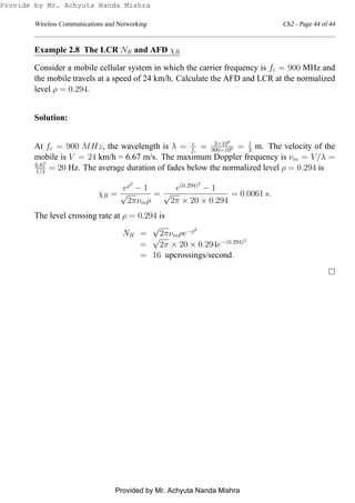 Wireless Communications and Networking Ch2 - Page 44 of 44
Example 2.8 The LCR NR and AFD χR
Consider a mobile cellular system in which the carrier frequency is fc = 900 MHz and
the mobile travels at a speed of 24 km/h. Calculate the AFD and LCR at the normalized
level ρ = 0.294.
Solution:
At fc = 900 MHz, the wavelength is λ = c
fc
= 3×108
900×106 = 1
3 m. The velocity of the
mobile is V = 24 km/h = 6.67 m/s. The maximum Doppler frequency is νm = V/λ =
6.67
1/3 = 20 Hz. The average duration of fades below the normalized level ρ = 0.294 is
χR =
eρ2
− 1
√
2πνmρ
=
e(0.294)2
− 1
√
2π × 20 × 0.294
= 0.0061 s.
The level crossing rate at ρ = 0.294 is
NR =
√
2πνmρe−ρ2
=
√
2π × 20 × 0.294e−(0.294)2
= 16 upcrossings/second.
Provide by Mr. Achyuta Nanda Mishra
Provided by Mr. Achyuta Nanda Mishra
 