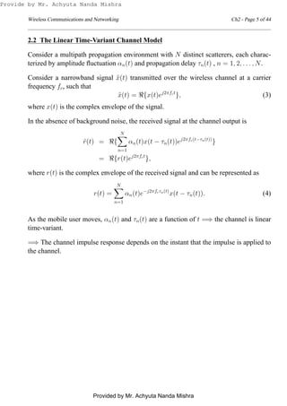 Wireless Communications and Networking Ch2 - Page 5 of 44
2.2 The Linear Time-Variant Channel Model
Consider a multipath propagation environment with N distinct scatterers, each charac-
terized by amplitude ﬂuctuation αn(t) and propagation delay τn(t) , n = 1, 2, . . . , N.
Consider a narrowband signal ˜x(t) transmitted over the wireless channel at a carrier
frequency fc, such that
˜x(t) = ℜ{x(t)ej2πfct
}, (3)
where x(t) is the complex envelope of the signal.
In the absence of background noise, the received signal at the channel output is
˜r(t) = ℜ{
N
n=1
αn(t)x(t − τn(t))ej2πfc(t−τn(t))
}
= ℜ{r(t)ej2πfct
},
where r(t) is the complex envelope of the received signal and can be represented as
r(t) =
N
n=1
αn(t)e−j2πfcτn(t)
x(t − τn(t)). (4)
As the mobile user moves, αn(t) and τn(t) are a function of t =⇒ the channel is linear
time-variant.
=⇒ The channel impulse response depends on the instant that the impulse is applied to
the channel.
Provide by Mr. Achyuta Nanda Mishra
Provided by Mr. Achyuta Nanda Mishra
 