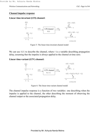 Wireless Communications and Networking Ch2 - Page 6 of 44
Channel impulse response
Linear time-invariant (LTI) channel:
0
0
0 0LTI channel
c Prentice Hall
δ(t)
δ(t − t1)
t1
r(t) = h(t)
r(t) = h(t − t1)
h(t)
x(t) r(t)
t
t
t
t
Figure 5: The linear time-invariant channel model
We can use h(t) to describe the channel, where t is a variable describing propagation
delay, assuming that the impulse is always applied to the channel at time zero.
Linear time-variant (LTV) channel:
0
0
LTV channel 00
c Prentice Hall
δ(t)
δ(t − t1)
t1
x(t) r(t)
h(τ, t)
r(t) = h1(t)
r(t) = h2(t) = h1(t − t1)
t
t
t
t
Figure 6: The linear time-variant channel model
The channel impulse response is a function of two variables: one describing when the
impulse is applied to the channel, the other describing the moment of observing the
channel output or the associated propagation delay.
Provide by Mr. Achyuta Nanda Mishra
Provided by Mr. Achyuta Nanda Mishra
 
