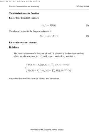 Wireless Communications and Networking Ch2 - Page 8 of 44
Time-variant transfer function
Linear time-invariant channel:
H(f) = F[h(t)] (7)
The channel output in the frequency domain is
R(f) = H(f)X(f). (8)
Linear time-variant channel:
Deﬁnition
The time-variant transfer function of an LTV channel is the Fourier transform
of the impulse response, h(τ, t), with respect to the delay variable τ.



H(f, t) = Fτ [h(τ, t)] =
∞
−∞ h(τ, t)e−j2πfτ
dτ
h(τ, t) = F−1
f [H(f, t)] =
∞
−∞ H(f, t)e+j2πfτ
df
where the time variable t can be viewed as a parameter.
Provide by Mr. Achyuta Nanda Mishra
Provided by Mr. Achyuta Nanda Mishra
 