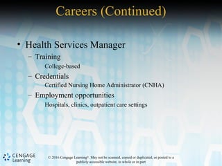 © 2016 Cengage Learning®
. May not be scanned, copied or duplicated, or posted to a
publicly accessible website, in whole or in part
• Health Services Manager
– Training
College-based
– Credentials
Certified Nursing Home Administrator (CNHA)
– Employment opportunities
Hospitals, clinics, outpatient care settings
Careers (Continued)
 