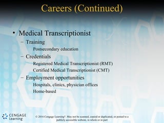 © 2016 Cengage Learning®
. May not be scanned, copied or duplicated, or posted to a
publicly accessible website, in whole or in part
• Medical Transcriptionist
– Training
Postsecondary education
– Credentials
Registered Medical Transcriptionist (RMT)
Certified Medical Transcriptionist (CMT)
– Employment opportunities
Hospitals, clinics, physician offices
Home-based
Careers (Continued)
 
