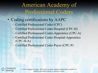 © 2016 Cengage Learning®
. May not be scanned, copied or duplicated, or posted to a
publicly accessible website, in whole or in part
American Academy of
Professional Coders
• Coding certifications by AAPC
– Certified Professional Coder (CPC)
– Certified Professional Coder-Hospital (CPC-H)
– Certified Professional Coder-Apprentice (CPC-A)
– Certified Professional Coder-Hospital-Apprentice
(CPC-H-A)
– Certified Professional Coder-Payer (CPC-P)
 