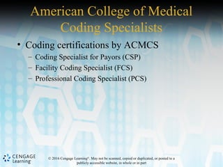 © 2016 Cengage Learning®
. May not be scanned, copied or duplicated, or posted to a
publicly accessible website, in whole or in part
American College of Medical
Coding Specialists
• Coding certifications by ACMCS
– Coding Specialist for Payors (CSP)
– Facility Coding Specialist (FCS)
– Professional Coding Specialist (PCS)
 