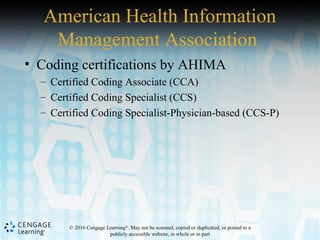 © 2016 Cengage Learning®
. May not be scanned, copied or duplicated, or posted to a
publicly accessible website, in whole or in part
American Health Information
Management Association
• Coding certifications by AHIMA
– Certified Coding Associate (CCA)
– Certified Coding Specialist (CCS)
– Certified Coding Specialist-Physician-based (CCS-P)
 