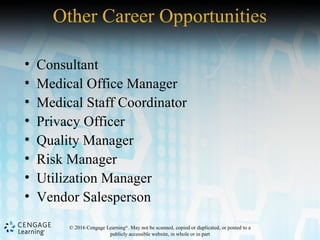 © 2016 Cengage Learning®
. May not be scanned, copied or duplicated, or posted to a
publicly accessible website, in whole or in part
Other Career Opportunities
• Consultant
• Medical Office Manager
• Medical Staff Coordinator
• Privacy Officer
• Quality Manager
• Risk Manager
• Utilization Manager
• Vendor Salesperson
 