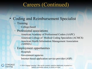 © 2016 Cengage Learning®
. May not be scanned, copied or duplicated, or posted to a
publicly accessible website, in whole or in part
• Coding and Reimbursement Specialist
– Training
College-based
– Professional associations
American Academy of Professional Coders (AAPC)
American College of Medical Coding Specialists (ACMCS)
American Health Information Management Association
(AHIMA)
– Employment opportunities
Hospitals
Government agencies
Internet-based application service provider (ASP)
Careers (Continued)
 