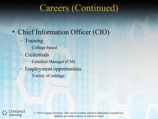 © 2016 Cengage Learning®
. May not be scanned, copied or duplicated, or posted to a
publicly accessible website, in whole or in part
• Chief Information Officer (CIO)
– Training
College-based
– Credentials
Certified Manager (CM)
– Employment opportunities
Variety of settings
Careers (Continued)
 