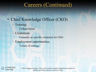 © 2016 Cengage Learning®
. May not be scanned, copied or duplicated, or posted to a
publicly accessible website, in whole or in part
• Chief Knowledge Officer (CKO)
– Training
College-based
– Credentials
Currently no specific credential for CKO
– Employment opportunities
Variety of settings
Careers (Continued)
 