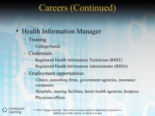 © 2016 Cengage Learning®
. May not be scanned, copied or duplicated, or posted to a
publicly accessible website, in whole or in part
• Health Information Manager
– Training
College-based
– Credentials
Registered Health Information Technician (RHIT)
Registered Health Information Administrator (RHIA)
– Employment opportunities
Clinics, consulting firms, government agencies, insurance
companies
Hospitals, nursing facilities, home health agencies, hospices
Physician offices
Careers (Continued)
 
