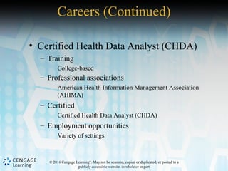 © 2016 Cengage Learning®
. May not be scanned, copied or duplicated, or posted to a
publicly accessible website, in whole or in part
• Certified Health Data Analyst (CHDA)
– Training
College-based
– Professional associations
American Health Information Management Association
(AHIMA)
– Certified
Certified Health Data Analyst (CHDA)
– Employment opportunities
Variety of settings
Careers (Continued)
 