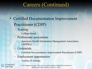 © 2016 Cengage Learning®
. May not be scanned, copied or duplicated, or posted to a
publicly accessible website, in whole or in part
• Certified Documentation Improvement
Practitioner (CDIP)
– Training
College-based
– Professional associations
American Health Information Management Association
(AHIMA)
– Credentials
Certified Documentation Improvement Practitioner (CDIP)
– Employment opportunities
Variety of settings
Careers (Continued)
 