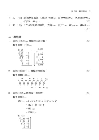 第 2 章 數字系統 21
（ A ）24. 26 的格雷碼為 (A)00010111（G） (B)00011010（G） (C)00111001（G）
(D)0001101（G）。 [2-7]
（ C ）25. F 在 ASCII 碼相當於 (A)20（16） (B)37（16） (C)46（16） (D)58（16）。
[2-7]
二、應用題
1. 試將 43.625（10）轉換成二進位數。 [2-2]
解：101011.101（2）
2. 試將 10100111（2）轉換成格雷碼。 [2-2]
解：11110100（G）
3. 試將 1215（8）轉換成五進位數。 [2-5]
解：10103（5）
1215（8）＝1×83
＋2×82
＋1×81
＋5×80
＝512＋128＋8＋5
＝653（10）
＝10103（5）
 