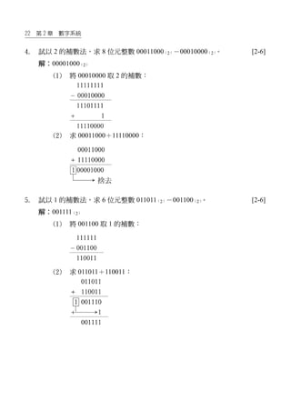 22 第 2 章 數字系統
4. 試以 2 的補數法，求 8 位元整數 00011000（2）－00010000（2）。 [2-6]
解：00001000（2）
(1) 將 00010000 取 2 的補數：
(2) 求 00011000＋11110000：
5. 試以 1 的補數法，求 6 位元整數 011011（2）－001100（2）。 [2-6]
解：001111（2）
(1) 將 001100 取 1 的補數：
(2) 求 011011＋110011：
 