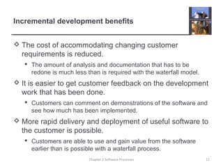 Incremental development benefits
 The cost of accommodating changing customer
requirements is reduced.
 The amount of analysis and documentation that has to be
redone is much less than is required with the waterfall model.
 It is easier to get customer feedback on the development
work that has been done.
 Customers can comment on demonstrations of the software and
see how much has been implemented.
 More rapid delivery and deployment of useful software to
the customer is possible.
 Customers are able to use and gain value from the software
earlier than is possible with a waterfall process.
11Chapter 2 Software Processes
 