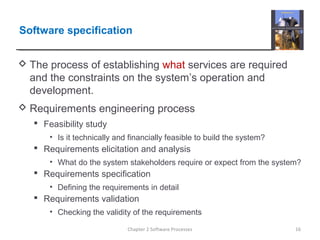 Software specification
 The process of establishing what services are required
and the constraints on the system’s operation and
development.
 Requirements engineering process
 Feasibility study
• Is it technically and financially feasible to build the system?
 Requirements elicitation and analysis
• What do the system stakeholders require or expect from the system?
 Requirements specification
• Defining the requirements in detail
 Requirements validation
• Checking the validity of the requirements
16Chapter 2 Software Processes
 